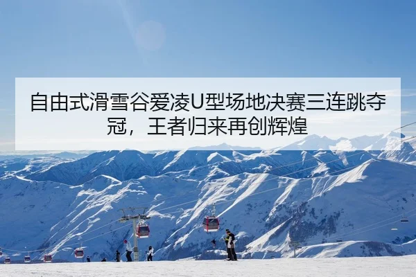自由式滑雪谷爱凌U型场地决赛三连跳夺冠，王者归来再创辉煌